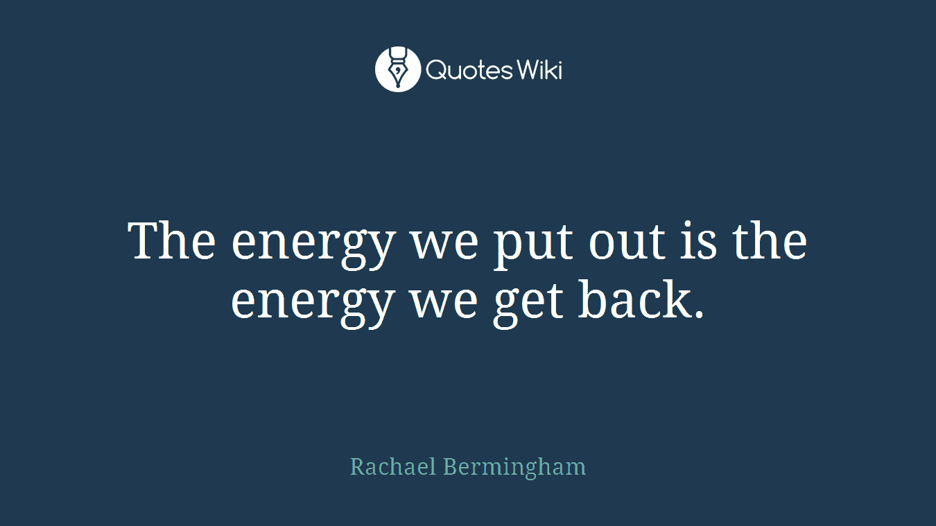 The energy we put out is the energy we get back.