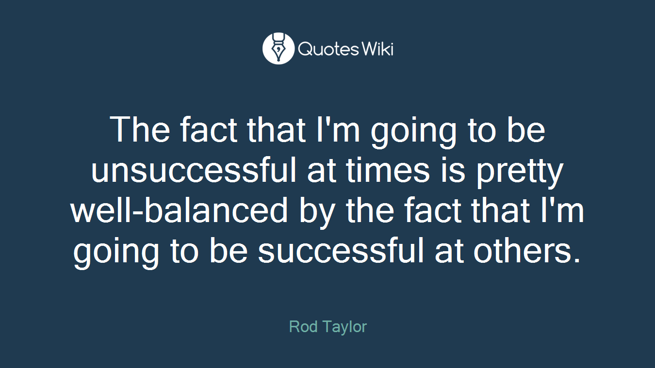 The fact that I'm going to be unsuccessful at times is pretty well-balanced by the fact that I'm going to be successful at others.