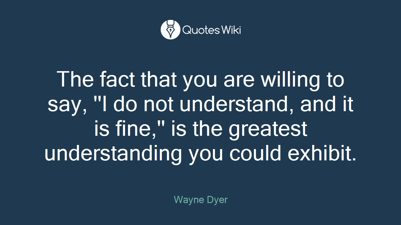 The fact that you are willing to say, ''I do not understand, and it is fine,'' is the greatest understanding you could exhibit.