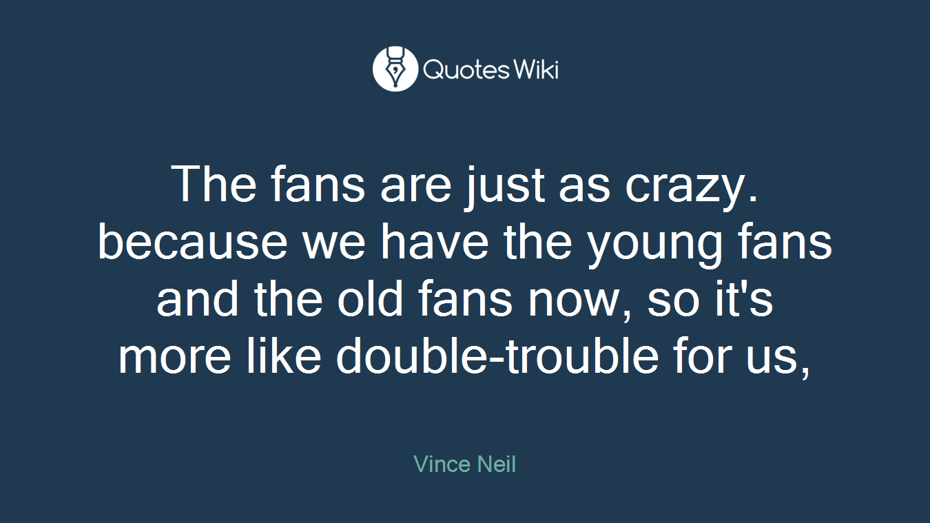 The fans are just as crazy. because we have the young fans and the old fans now, so it's more like double-trouble for us,