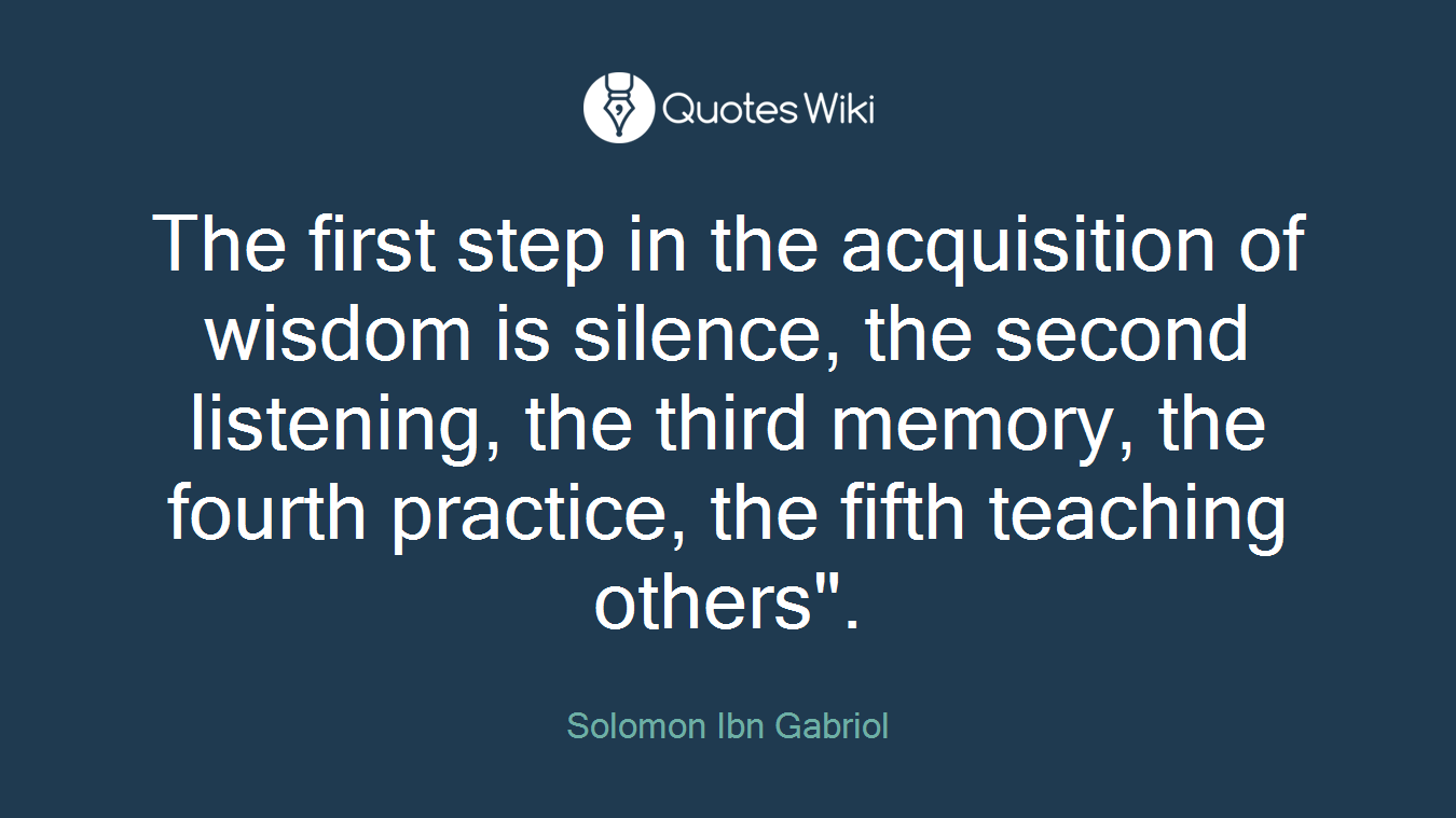 The first step in the acquisition of wisdom is silence, the second listening, the third memory, the fourth practice, the fifth teaching others".