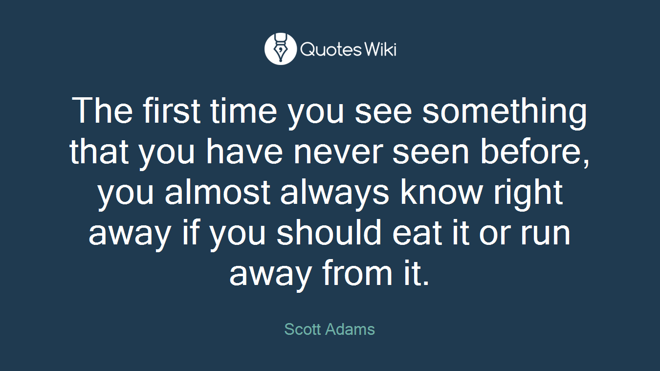 The first time you see something that you have never seen before, you almost always know right away if you should eat it or run away from it.