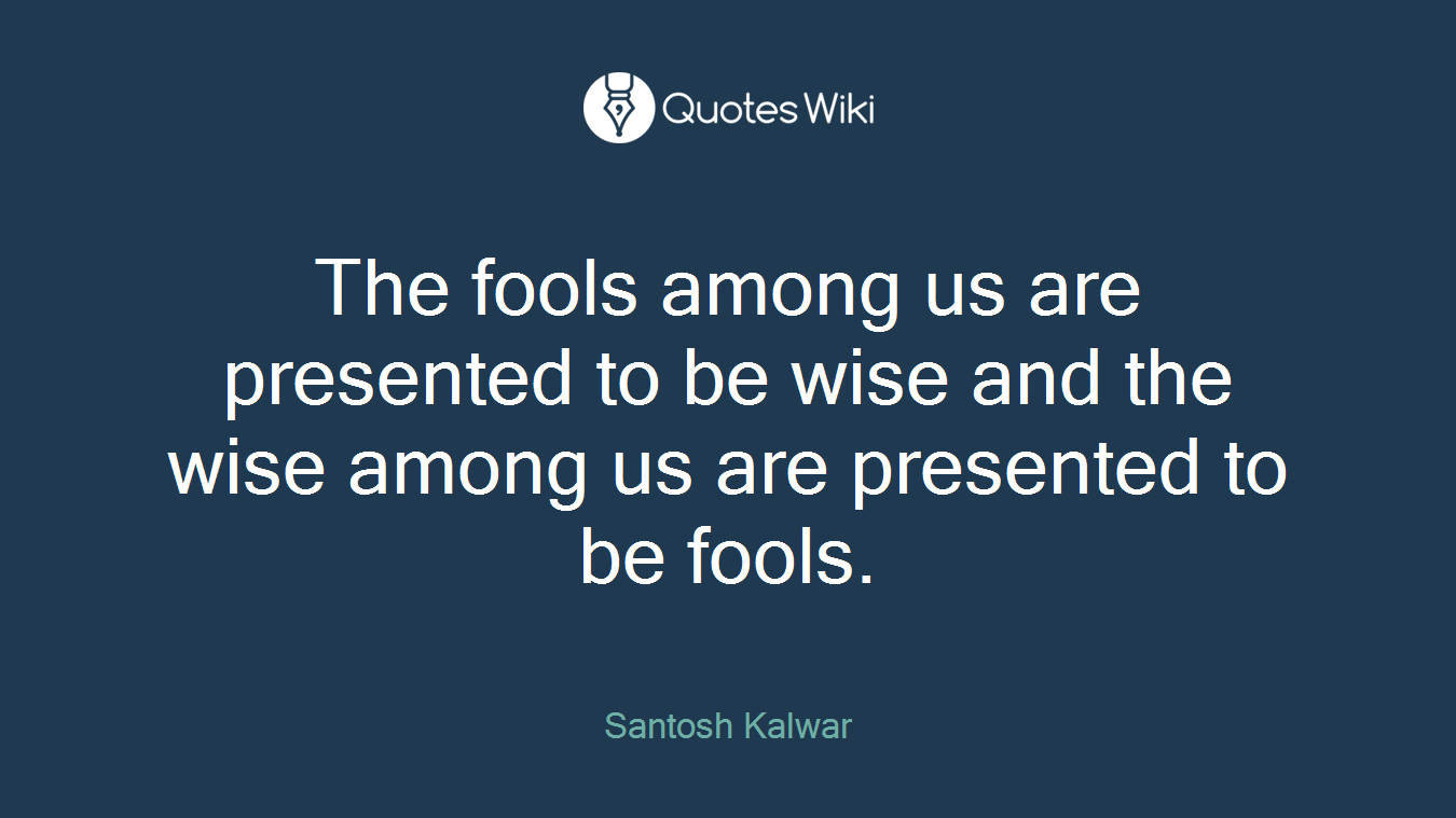 The fools among us are presented to be wise and the wise among us are presented to be fools.