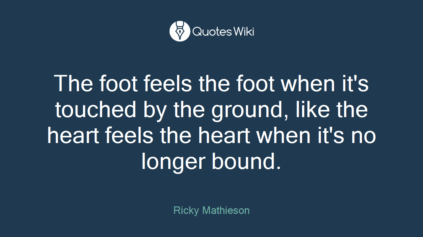 The foot feels the foot when it's touched by the ground, like the heart feels the heart when it's no longer bound.