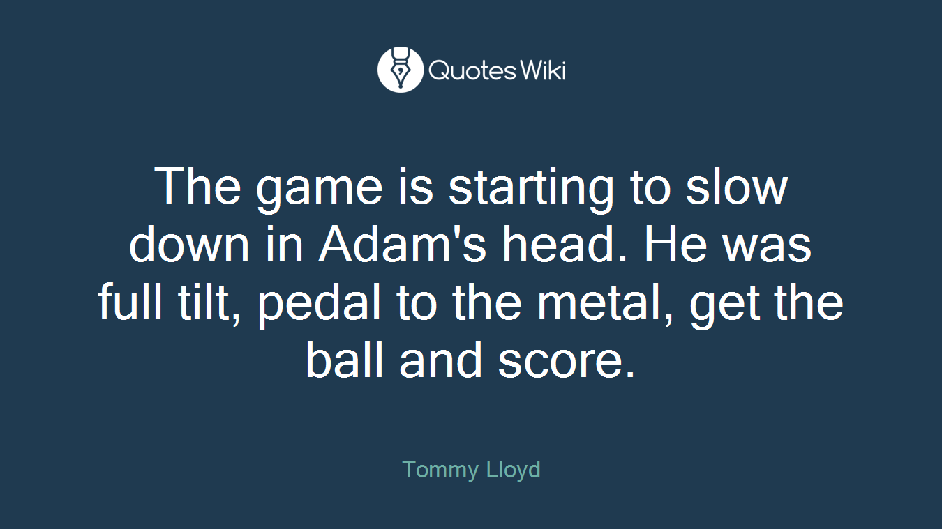 The game is starting to slow down in Adam's head. He was full tilt, pedal to the metal, get the ball and score.
