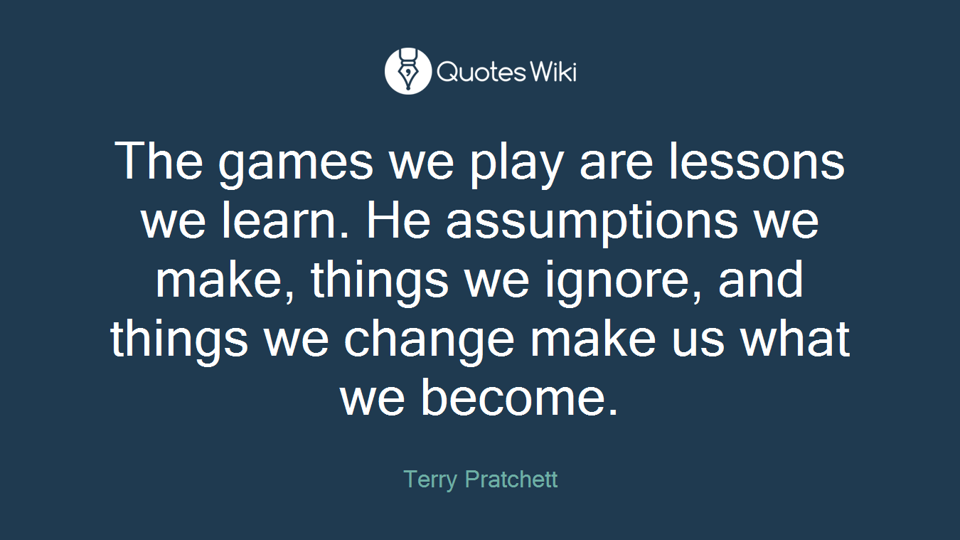 The games we play are lessons we learn. He assumptions we make, things we ignore, and things we change make us what we become.