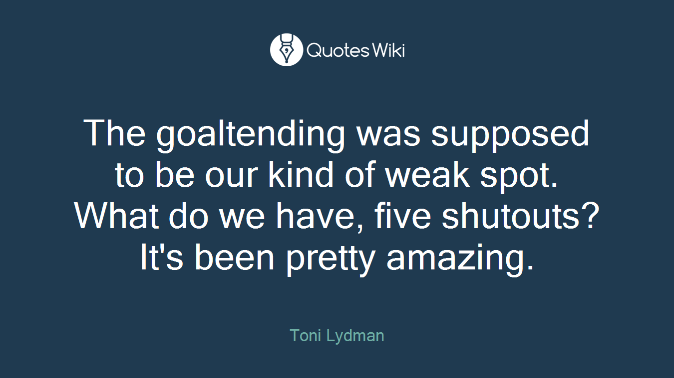 The goaltending was supposed to be our kind of weak spot. What do we have, five shutouts? It's been pretty amazing.