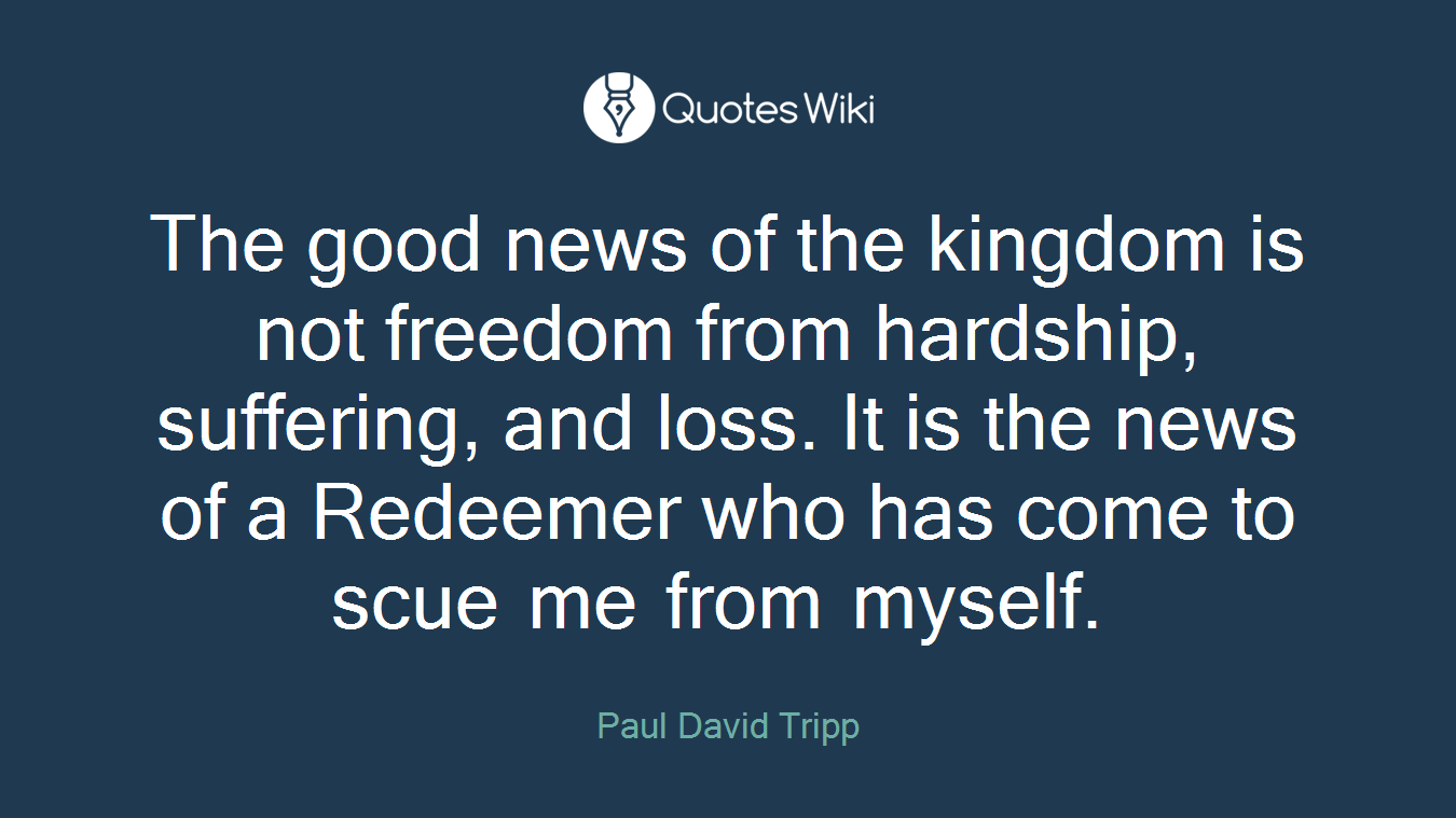 The good news of the kingdom is not freedom from hardship, suffering, and loss. It is the news of a Redeemer who has come to scue me from myself.