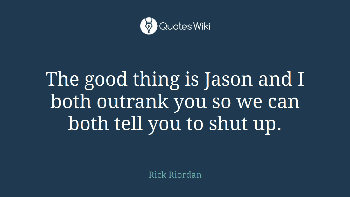 The good thing is Jason and I both outrank you so we can both tell you to shut up.