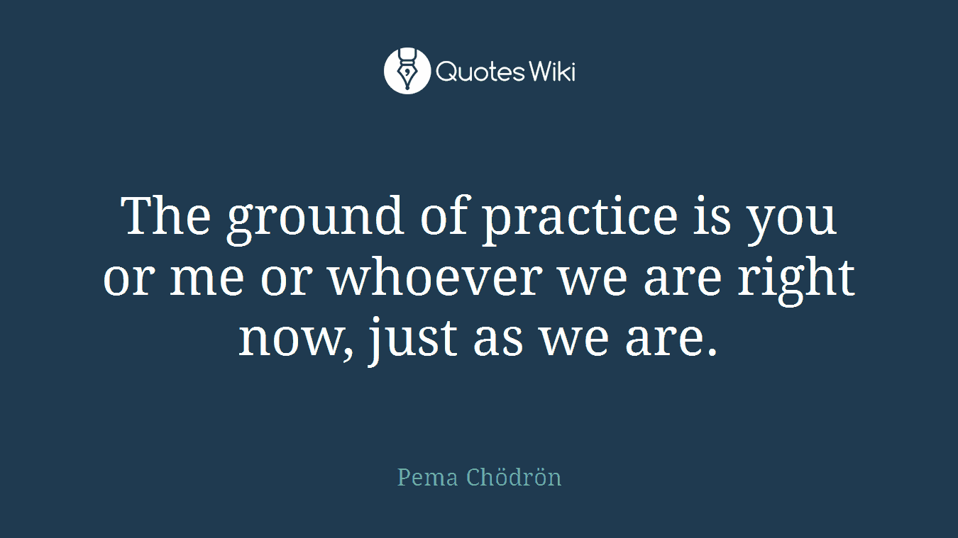 The ground of practice is you or me or whoever we are right now, just as we are.