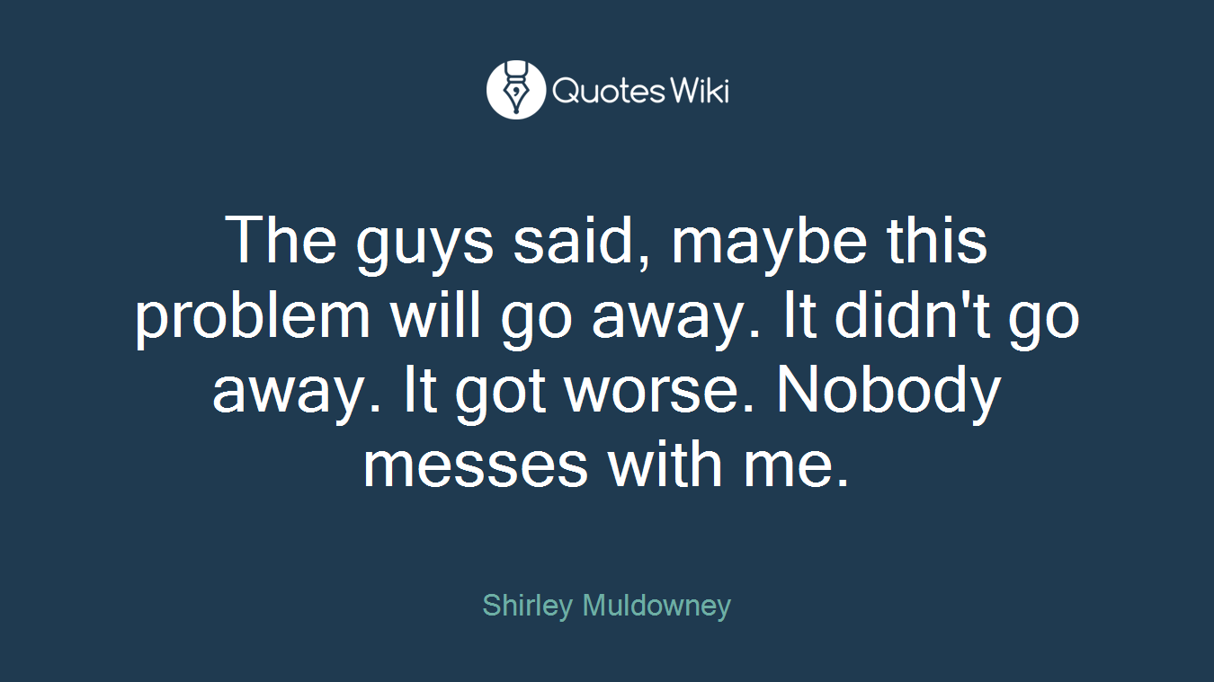 The guys said, maybe this problem will go away. It didn't go away. It got worse. Nobody messes with me.