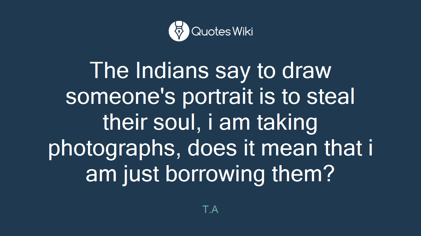 The Indians say to draw someone's portrait is to steal their soul, i am taking photographs, does it mean that i am just borrowing them?