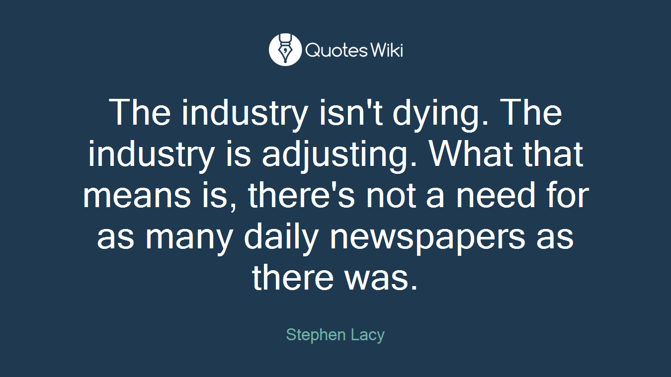 The industry isn't dying. The industry is adjusting. What that means is, there's not a need for as many daily newspapers as there was.