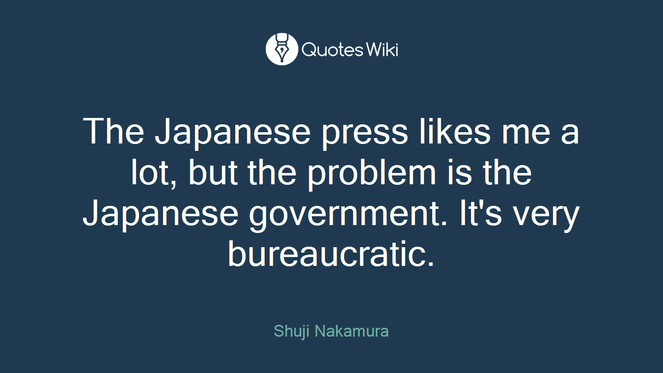 The Japanese press likes me a lot, but the problem is the Japanese government. It's very bureaucratic.