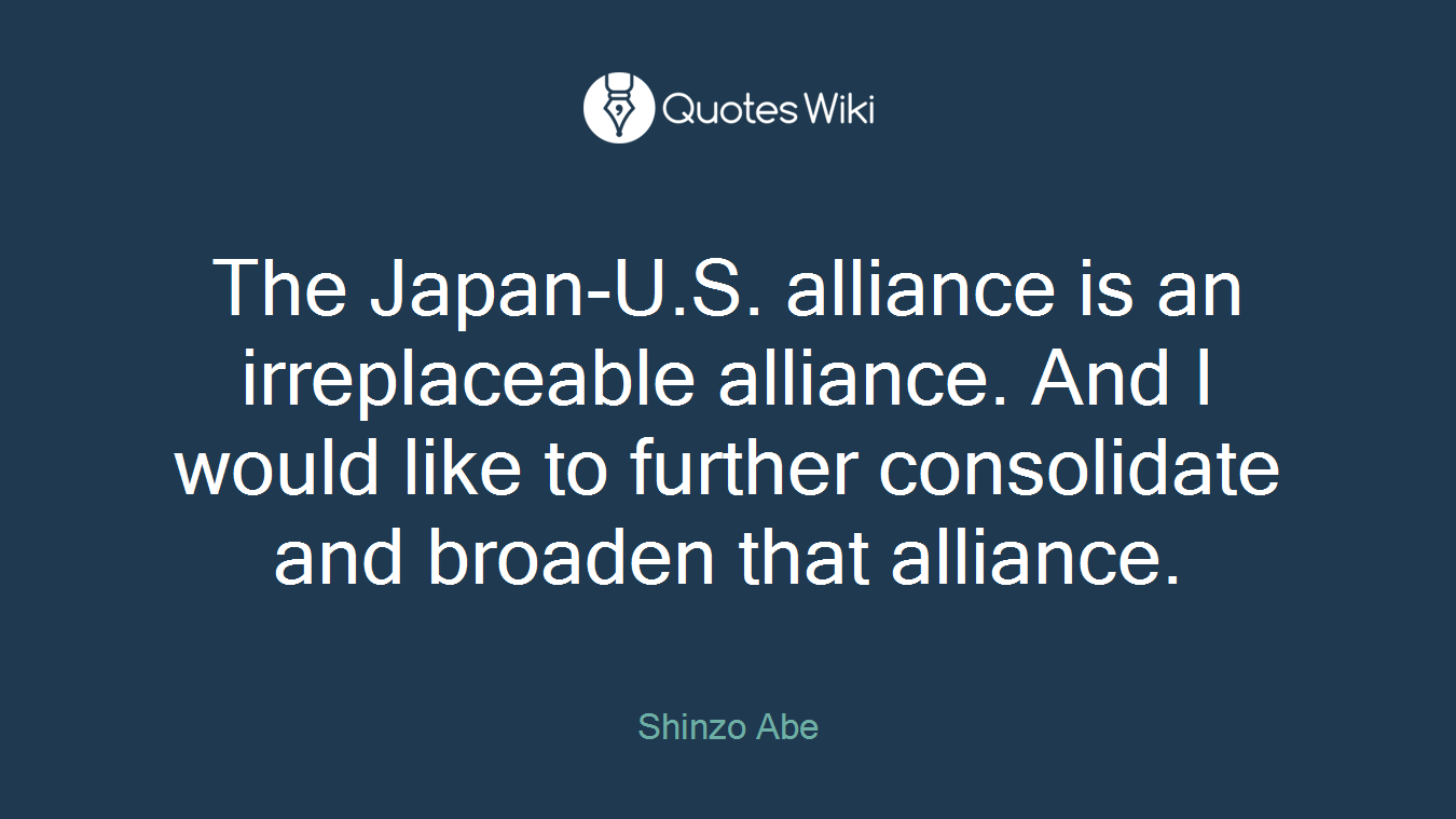 The Japan-U.S. alliance is an irreplaceable alliance. And I would like to further consolidate and broaden that alliance.