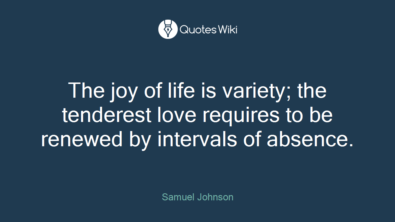 The joy of life is variety; the tenderest love requires to be renewed by intervals of absence.