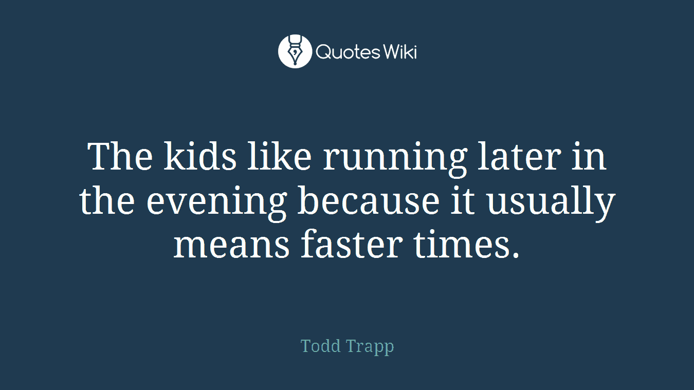 The kids like running later in the evening because it usually means faster times.