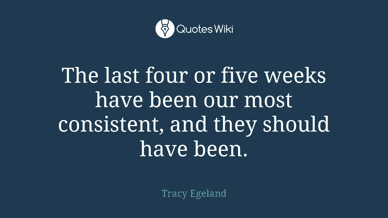The last four or five weeks have been our most consistent, and they should have been.