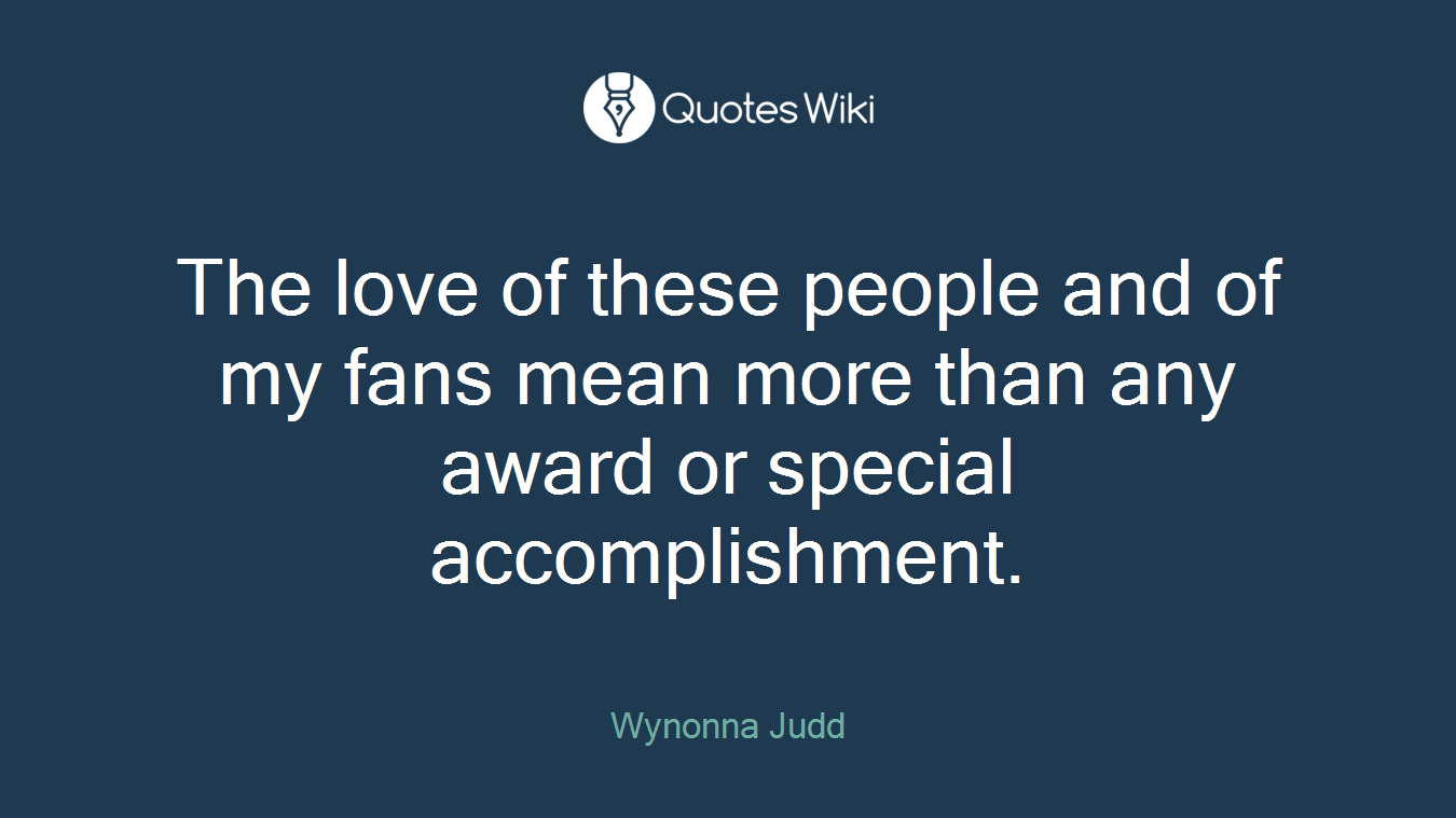 The love of these people and of my fans mean more than any award or special accomplishment.