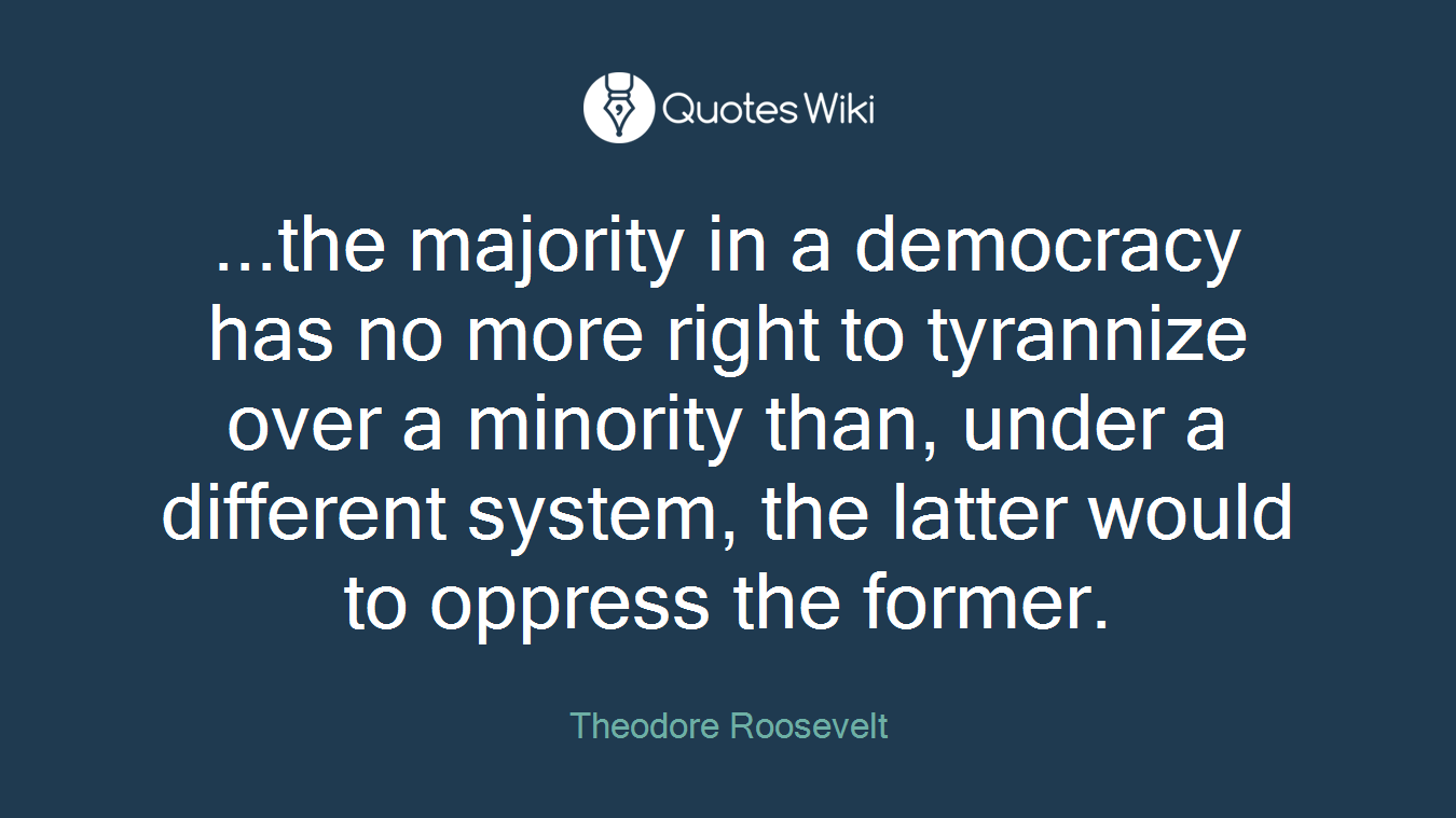 ...the majority in a democracy has no more right to tyrannize over a minority than, under a different system, the latter would to oppress the former.