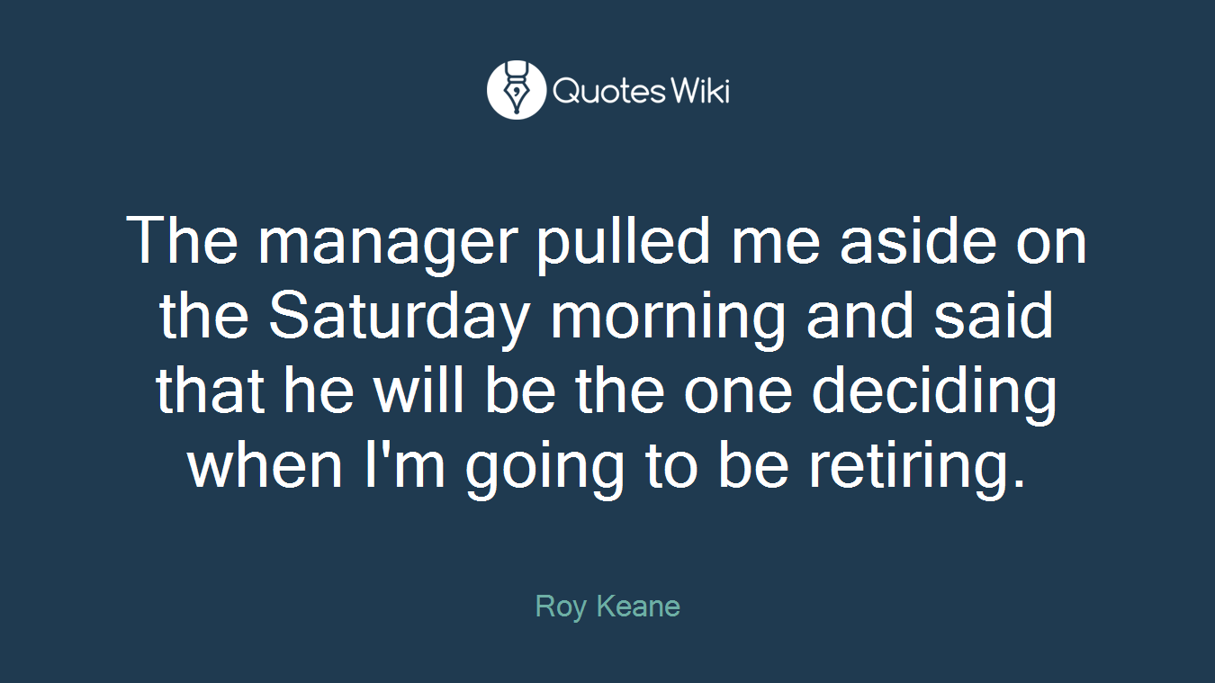 The manager pulled me aside on the Saturday morning and said that he will be the one deciding when I'm going to be retiring.