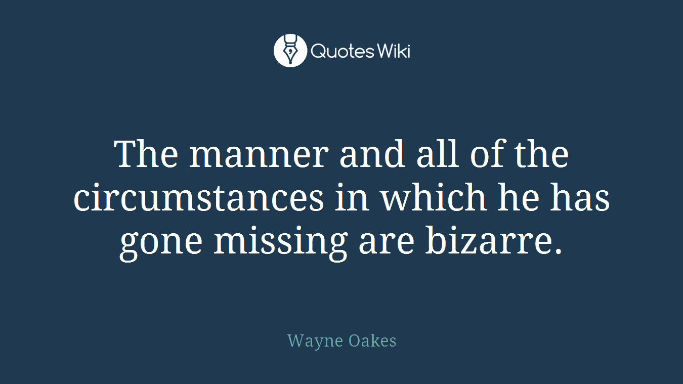 The manner and all of the circumstances in which he has gone missing are bizarre.