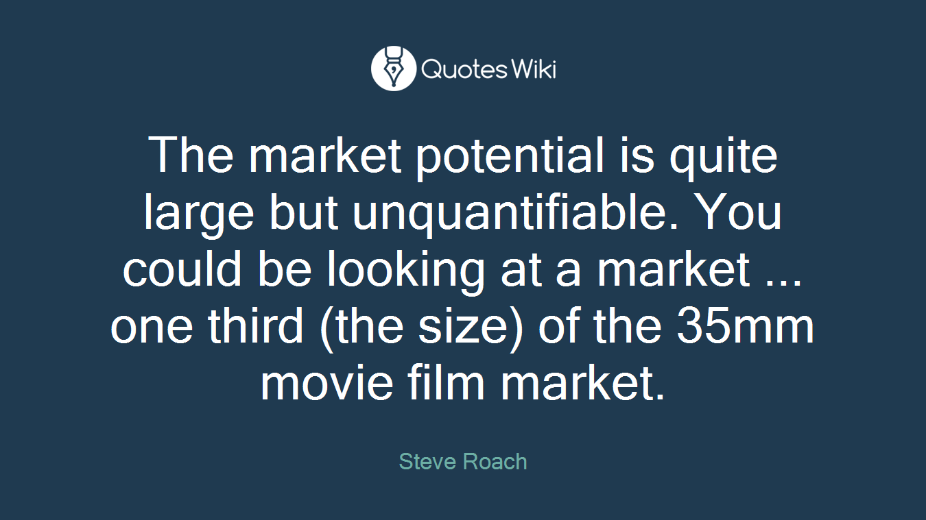 The market potential is quite large but unquantifiable. You could be looking at a market ... one third (the size) of the 35mm movie film market.