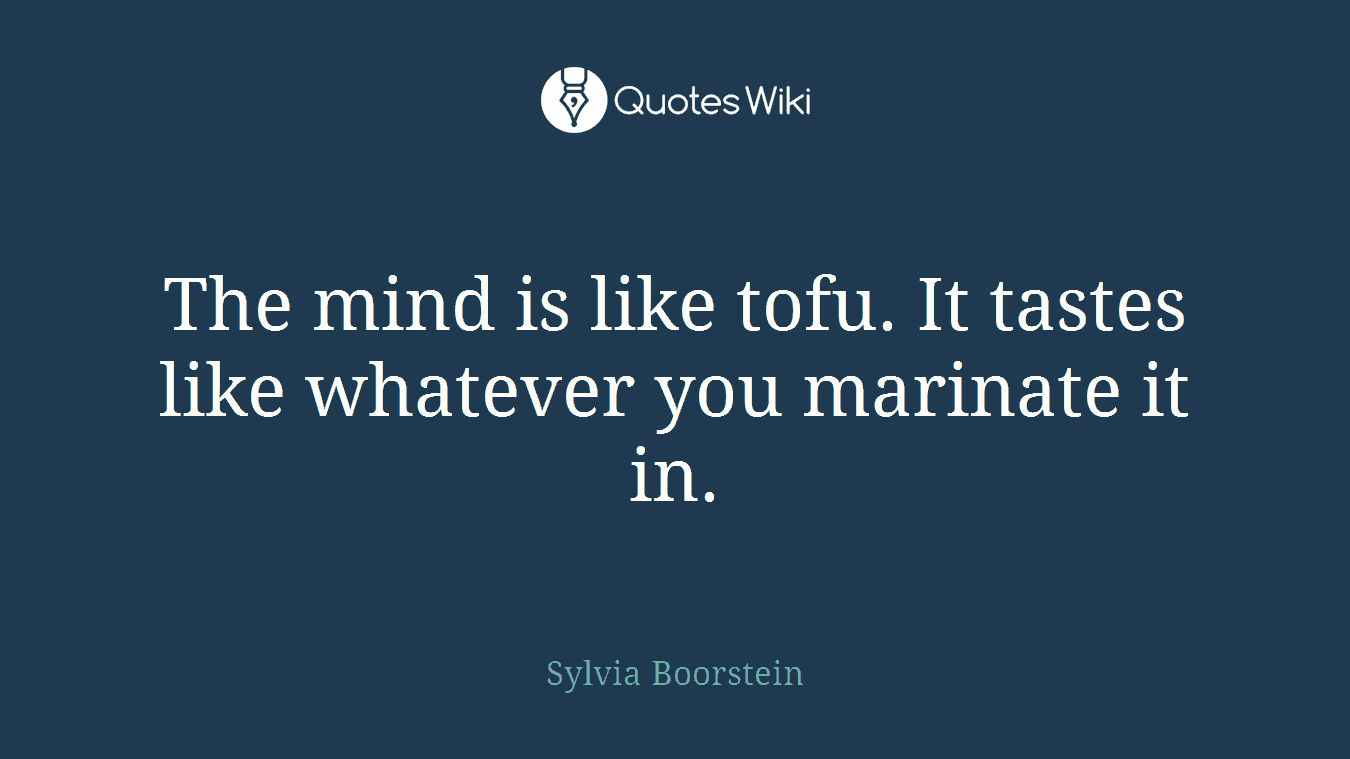 The mind is like tofu. It tastes like whatever you marinate it in.