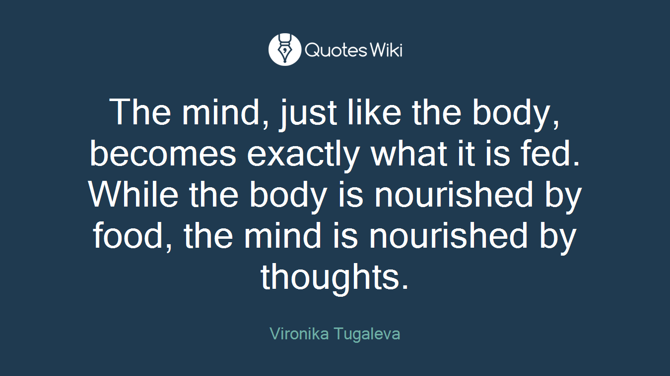 The mind, just like the body, becomes exactly what it is fed. While the body is nourished by food, the mind is nourished by thoughts.