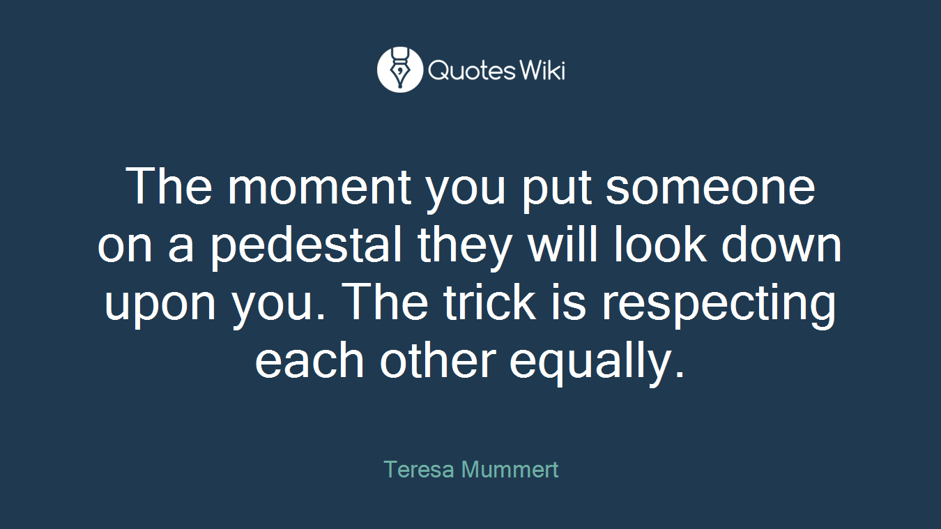 The moment you put someone on a pedestal they will look down upon you. The trick is respecting each other equally.