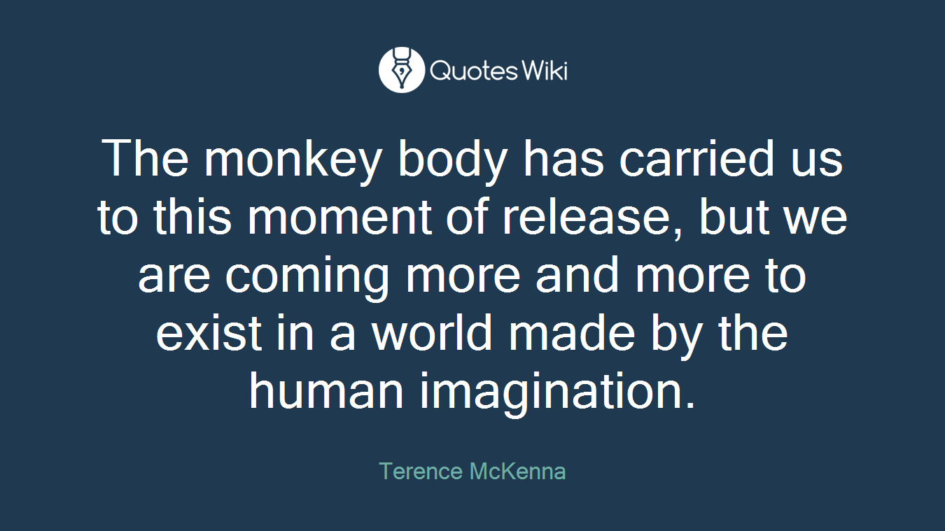 The monkey body has carried us to this moment of release, but we are coming more and more to exist in a world made by the human imagination.