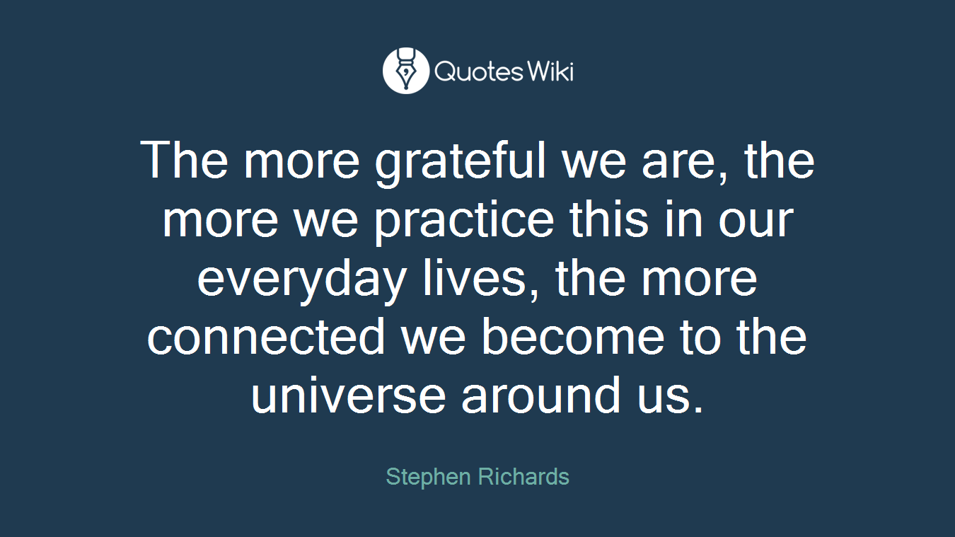The more grateful we are, the more we practice this in our everyday lives, the more connected we become to the universe around us.