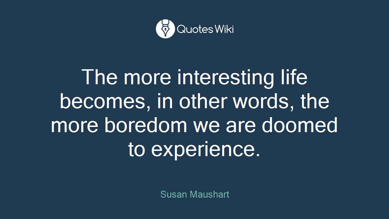 The more interesting life becomes, in other words, the more boredom we are doomed to experience.