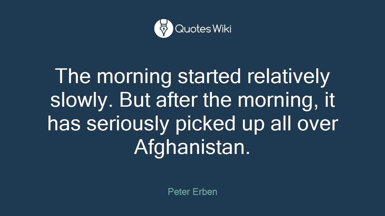 The morning started relatively slowly. But after the morning, it has seriously picked up all over Afghanistan.