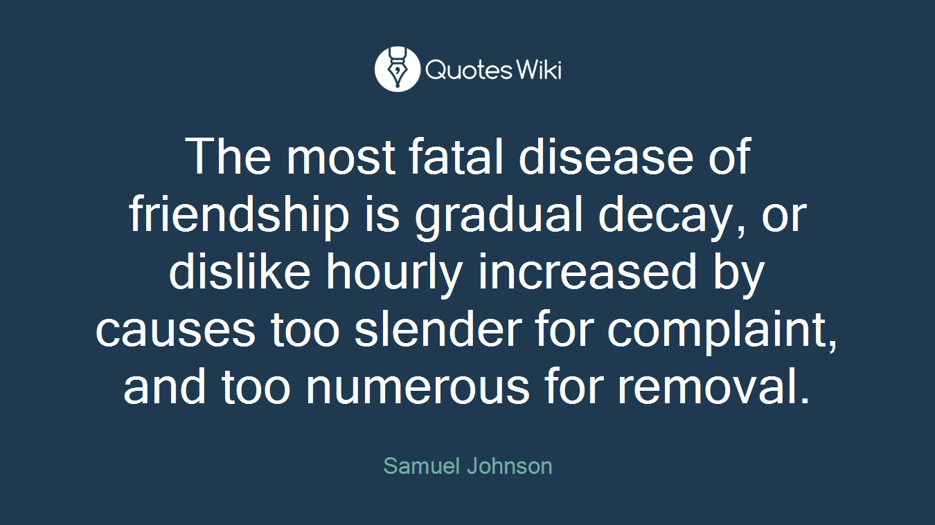The most fatal disease of friendship is gradual decay, or dislike hourly increased by causes too slender for complaint, and too numerous for removal.