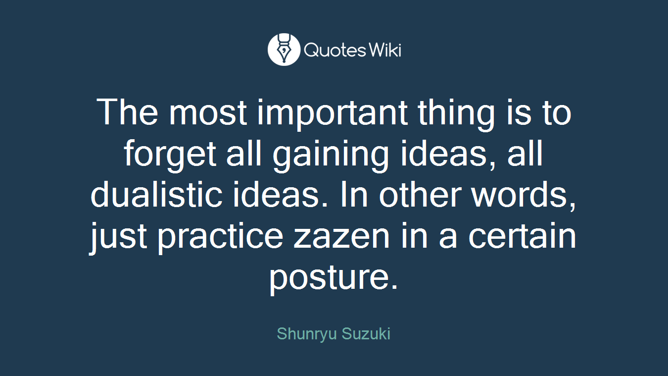 The most important thing is to forget all gaining ideas, all dualistic ideas. In other words, just practice zazen in a certain posture.