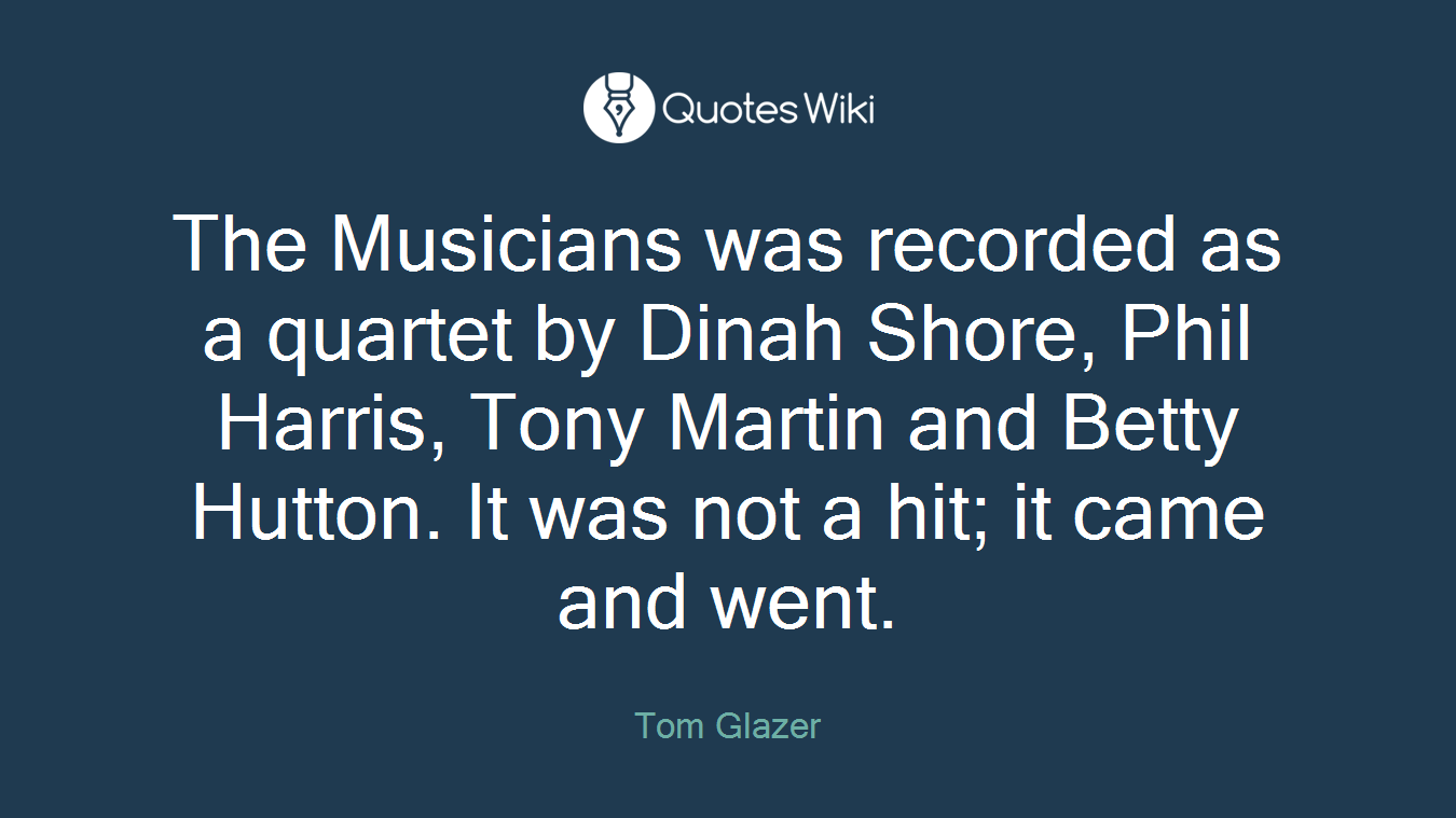 The Musicians was recorded as a quartet by Dinah Shore, Phil Harris, Tony Martin and Betty Hutton. It was not a hit; it came and went.