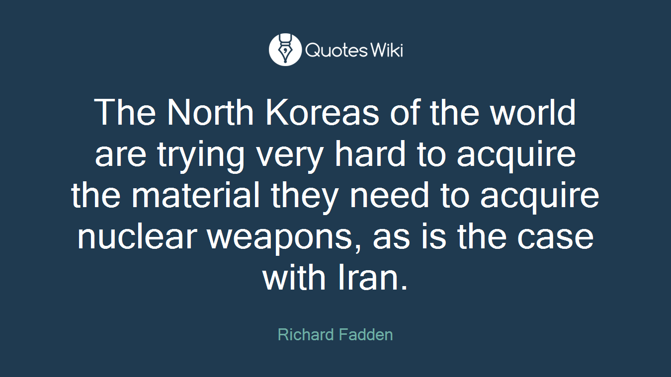 The North Koreas of the world are trying very hard to acquire the material they need to acquire nuclear weapons, as is the case with Iran.