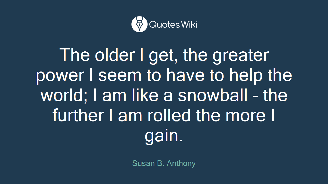 The older I get, the greater power I seem to have to help the world; I am like a snowball - the further I am rolled the more I gain.