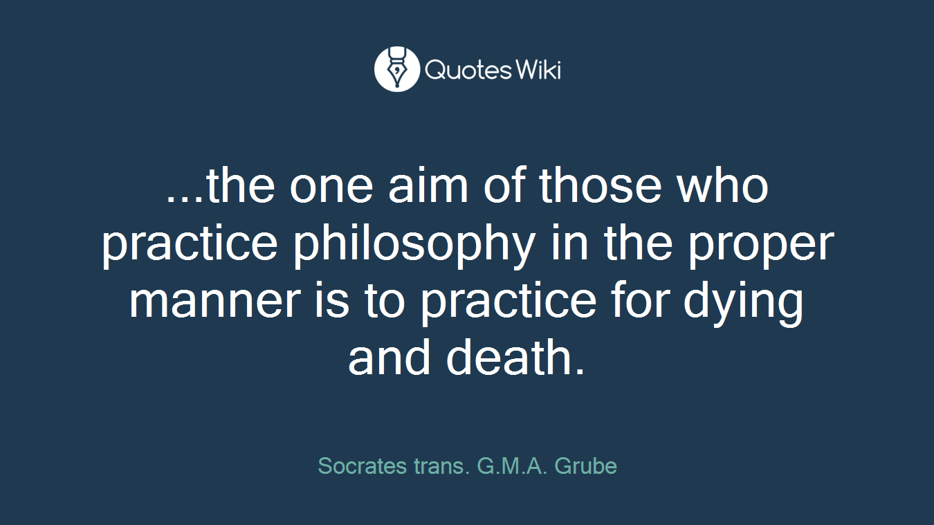...the one aim of those who practice philosophy in the proper manner is to practice for dying and death.