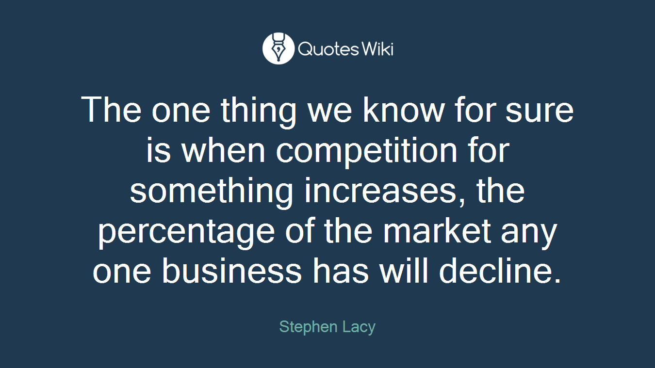The one thing we know for sure is when competition for something increases, the percentage of the market any one business has will decline.