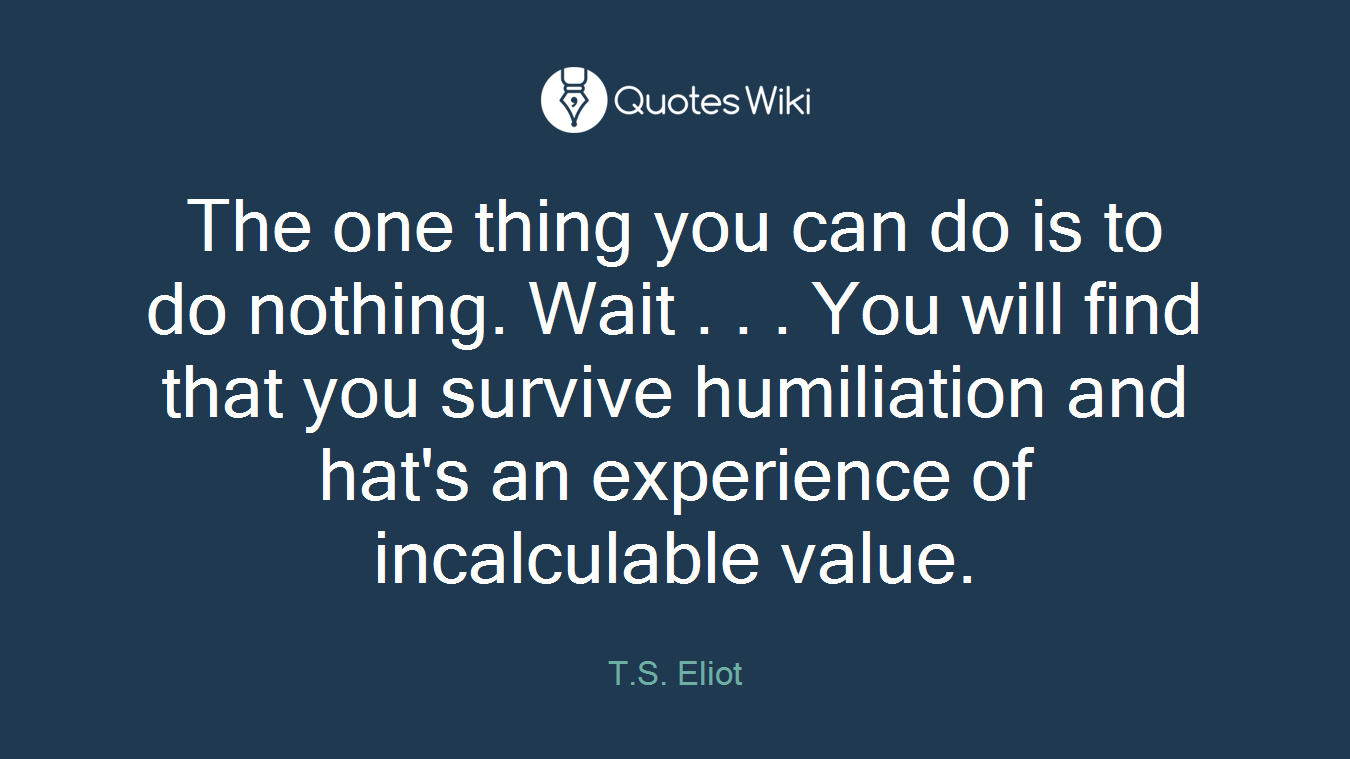 The one thing you can do is to do nothing. Wait . . . You will find that you survive humiliation and hat's an experience of incalculable value.