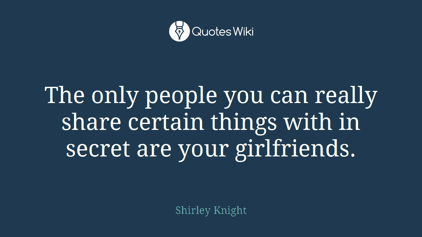 The only people you can really share certain things with in secret are your girlfriends.