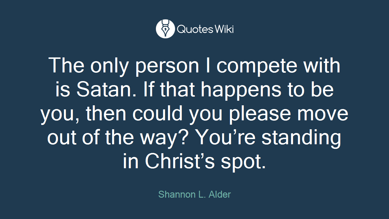 The only person I compete with is Satan. If that happens to be you, then could you please move out of the way? You’re standing in Christ’s spot.