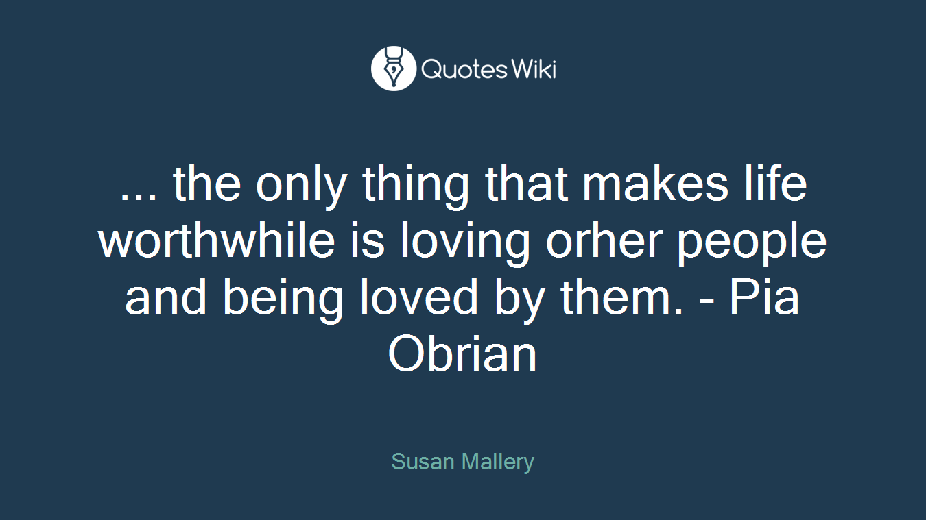 ... the only thing that makes life worthwhile is loving orher people and being loved by them. - Pia Obrian