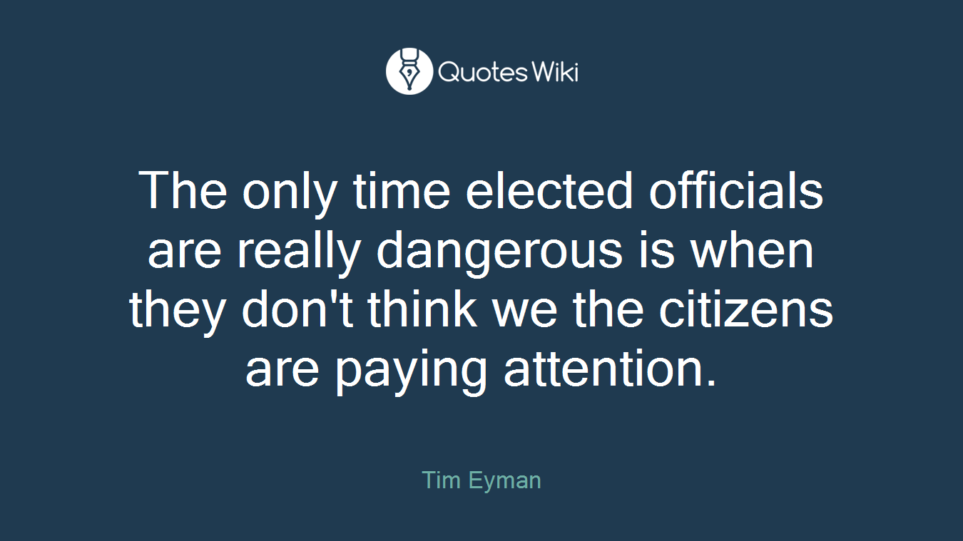 The only time elected officials are really dangerous is when they don't think we the citizens are paying attention.