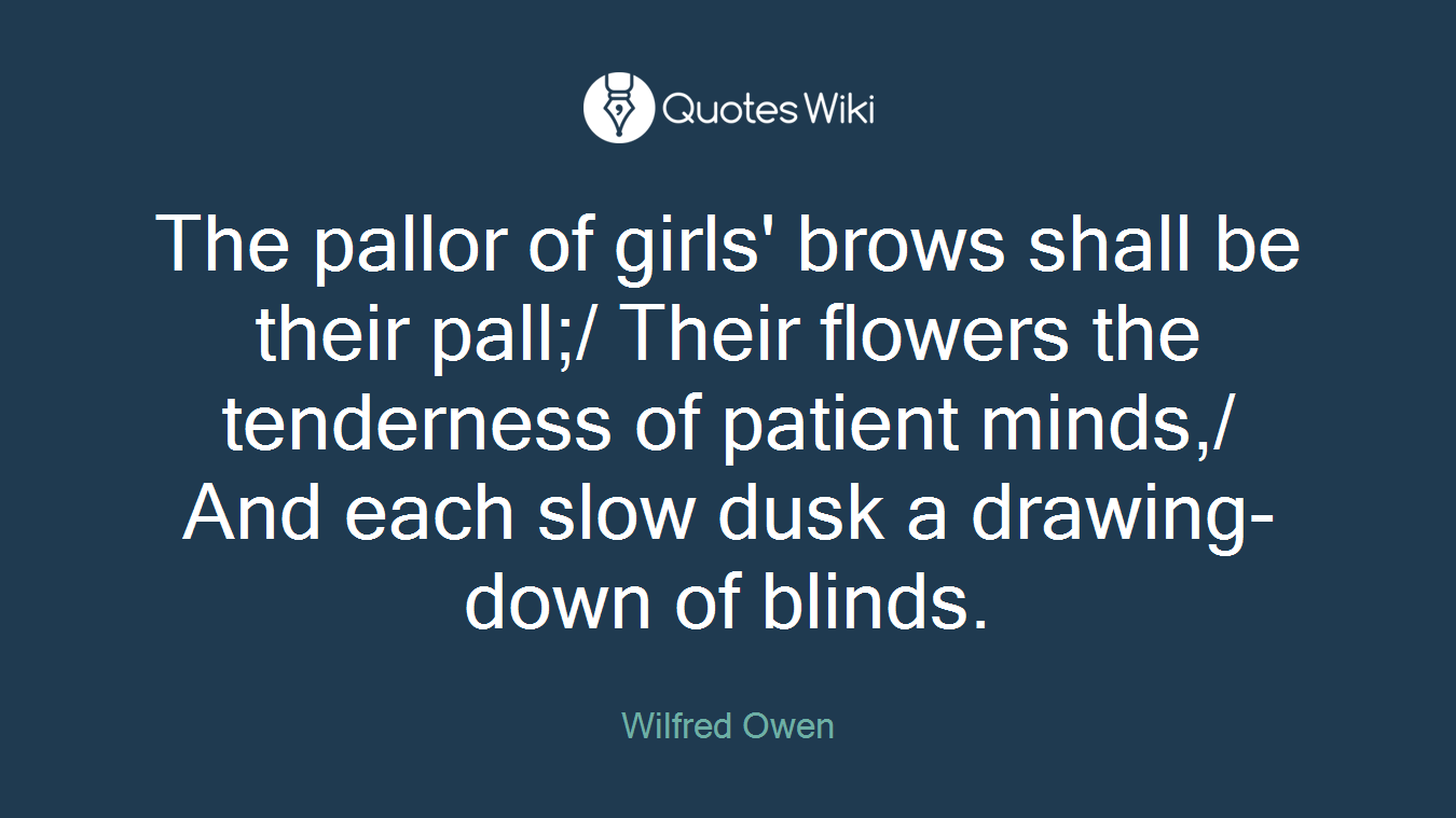 The pallor of girls' brows shall be their pall;/ Their flowers the tenderness of patient minds,/ And each slow dusk a drawing-down of blinds.