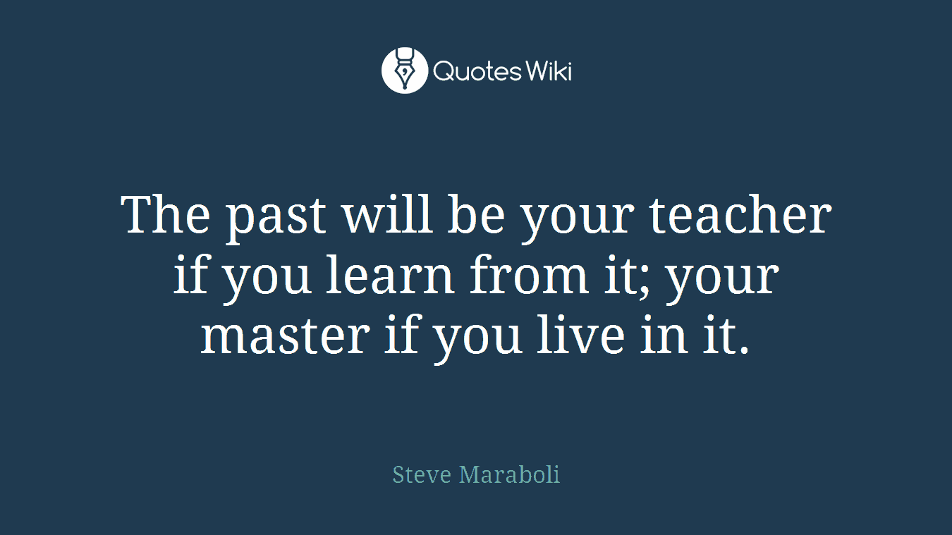 The past will be your teacher if you learn from it; your master if you live in it.