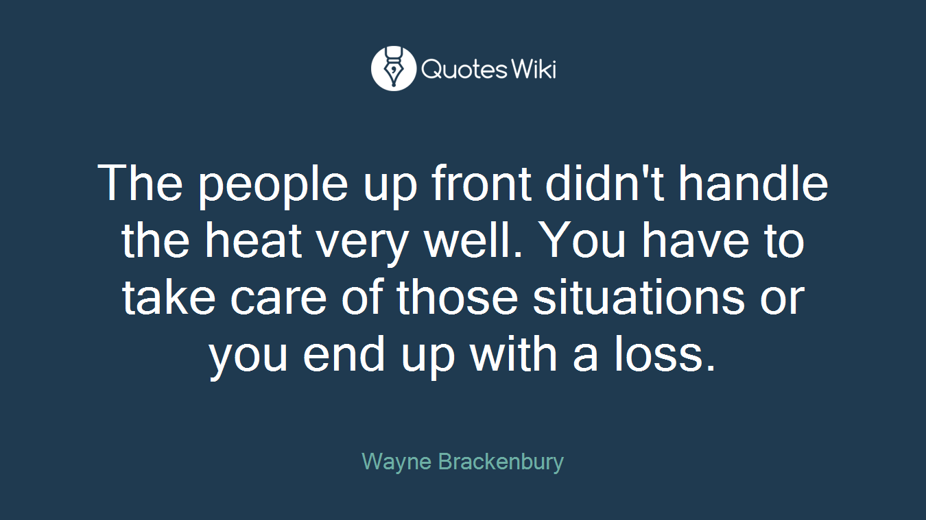 The people up front didn't handle the heat very well. You have to take care of those situations or you end up with a loss.