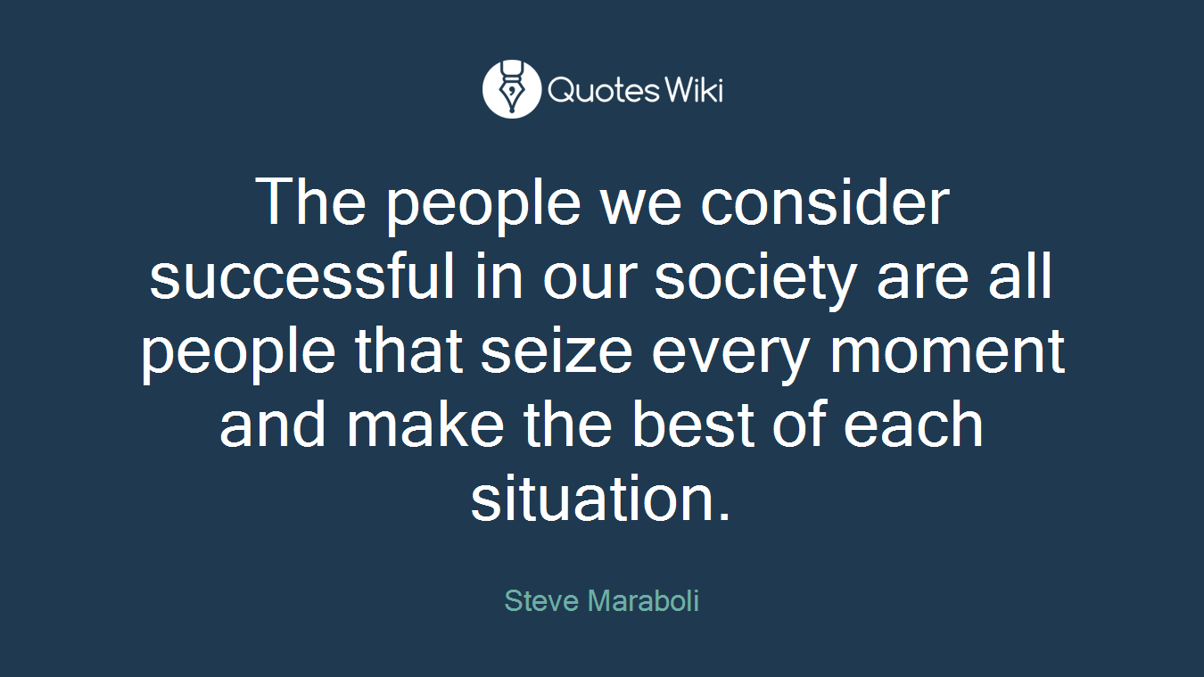 The people we consider successful in our society are all people that seize every moment and make the best of each situation.